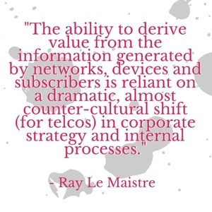 "The ability to derive value from the information generated by networks, devices and subscribers is reliant on a dramatic, almost counter-cultural shift (for telcos) in corporate strategy and internal processes." - Ray Le Maistre