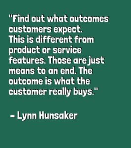 "Find out what outcomes customers expect. This is different from product or service features. Those are just means‐to‐an‐end. The outcome is what the customer really buys." - Lynn Hunsaker