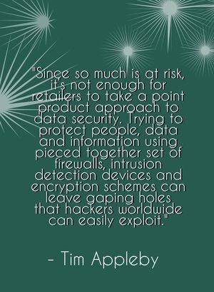 "Since so much is at risk, it’s not enough for retailers to take a point product approach to data security. Trying to protect people, data and information using pieced together set of firewalls, intrusion detection devices and encryption schemes can leave gaping holes that hackers worldwide can easily exploit." - Tim Appleby
