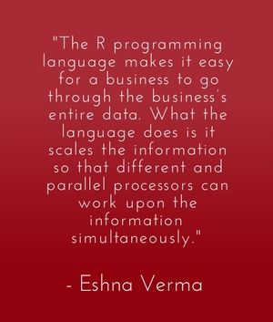 "The R programming language makes it easy for a business to go through the business’s entire data. What the language does is it scales the information so that different and parallel processors can work upon the information simultaneously." - Eshna Verma