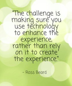 "The challenge is making sure you use technology to enhance the experience, rather than rely on it to create the experience." - Ross Beard