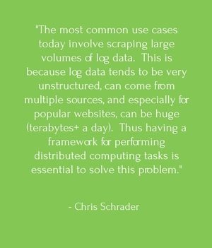 "The most common use cases today involve scraping large volumes of log data. This is because log data tends to be very unstructured, can come from multiple sources, and especially for popular websites, can be huge (terabytes+ a day). Thus having a framework for performing distributed computing tasks is essential to solve this problem." - Chris Schrader