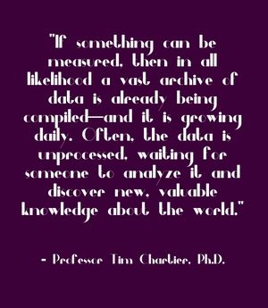 "If something can be measured, then in all likelihood a vast archive of data is already being compiled—and it is growing daily. Often, the data is unprocessed, waiting for someone to analyze it and discover new, valuable knowledge about the world." - Professor Tim Chartier, Ph.D.