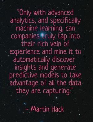 "Only with advanced analytics, and specifically machine learning, can companies truly tap into their rich vein of experience and mine it to automatically discover insights and generate predictive models to take advantage of all the data they are capturing. " - Martin Hack