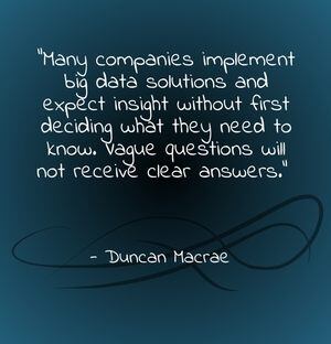 "Many companies implement big data solutions and expect insight without first deciding what they need to know. Vague questions will not receive clear answers." - Duncan Macrae
