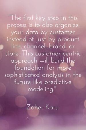 "The first key step in this process is to also organize your data by customer instead of just by product line, channel, brand, or store. This customer-centric approach will build the foundation for more sophisticated analysis in the future like predictive modeling." - Zoher Karu