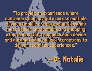 "To provide an experience where customers can navigate across multiple devices (mobile or desk-bound), brands must deliver engagement and shopping experiences that recognize each device and automatically adjust interactions to deliver seamless experiences." - Dr. Natalie