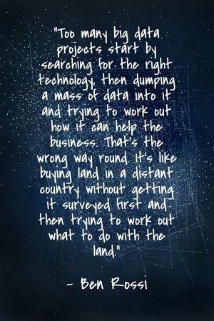 "Too many big data projects start by searching for the right technology, then dumping a mass of data into it and trying to work out how it can help the business. That’s the wrong way round. It’s like buying land in a distant country without getting it surveyed first and then trying to work out what to do with the land." - Ben Rossi