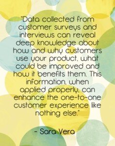 "Data collected from customer surveys and interviews can reveal deep knowledge about how and why customers use your product, what could be improved and how it benefits them. This information, when applied properly, can enhance the one-to-one customer experience like nothing else." - Sara Vera