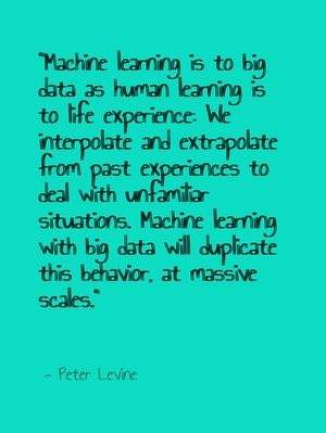 "Machine learning is to big data as human learning is to life experience: We interpolate and extrapolate from past experiences to deal with unfamiliar situations. Machine learning with big data will duplicate this behavior, at massive scales." - Peter Levine